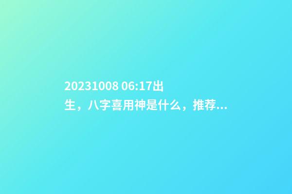 2023.10.08 06:17出生，八字喜用神是什么，推荐2个好听的名字